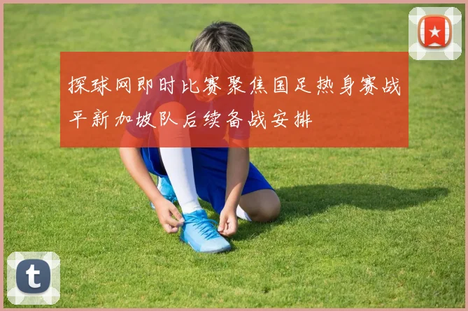 探球网即时比赛聚焦国足热身赛战平新加坡队后续备战安排