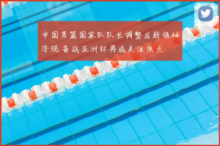 中国男篮国家队队长调整后新领袖浮现 备战亚洲杯再成关注焦点