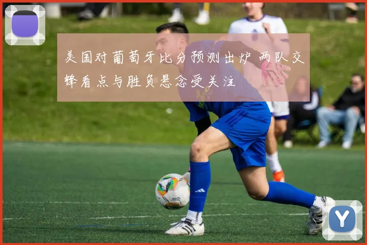 美国对葡萄牙比分预测出炉 两队交锋看点与胜负悬念受关注
