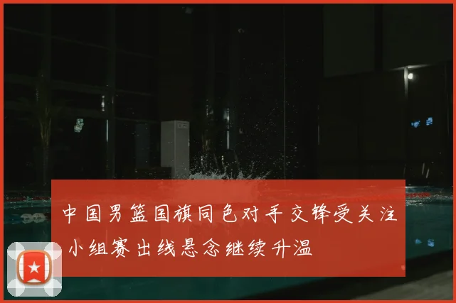 中国男篮国旗同色对手交锋受关注 小组赛出线悬念继续升温