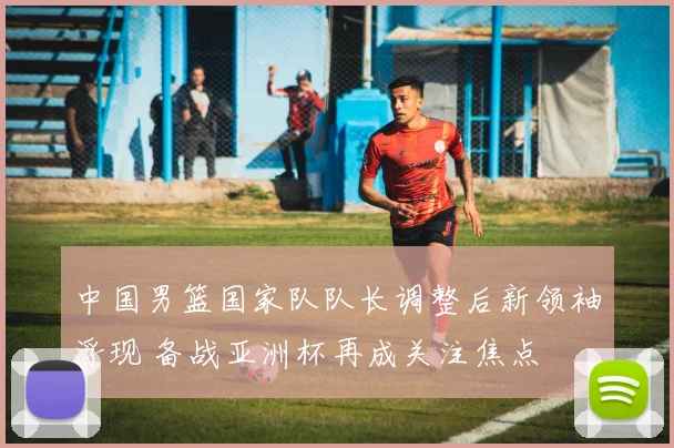 中国男篮国家队队长调整后新领袖浮现 备战亚洲杯再成关注焦点