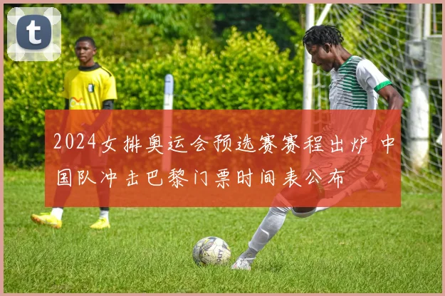 2024女排奥运会预选赛赛程出炉 中国队冲击巴黎门票时间表公布