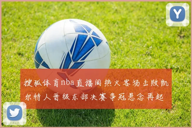 搜狐体育nba直播间热火客场击败凯尔特人晋级东部决赛争冠悬念再起