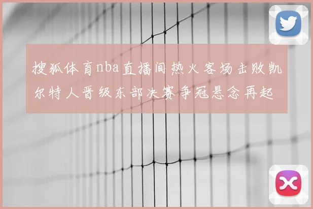 搜狐体育nba直播间热火客场击败凯尔特人晋级东部决赛争冠悬念再起