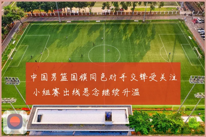 中国男篮国旗同色对手交锋受关注 小组赛出线悬念继续升温