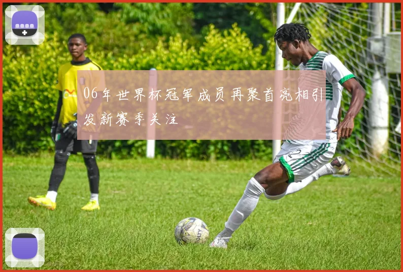 06年世界杯冠军成员再聚首亮相引发新赛季关注