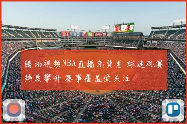 腾讯视频NBA直播免费看 球迷观赛热度攀升 赛事覆盖受关注