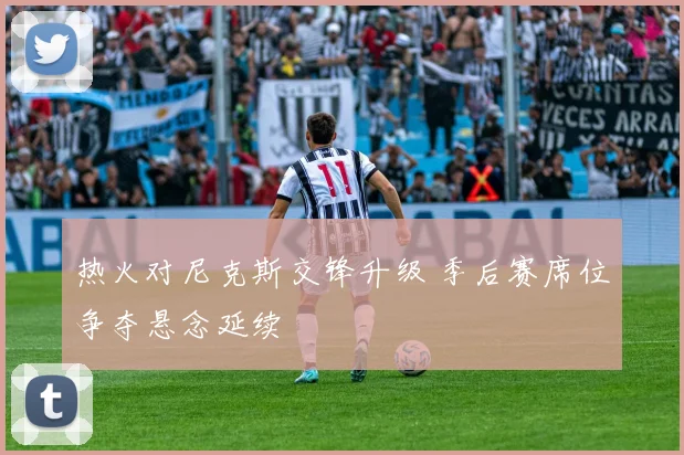 热火对尼克斯交锋升级 季后赛席位争夺悬念延续