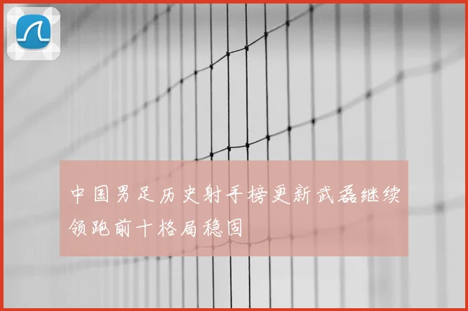 中国男足历史射手榜更新武磊继续领跑前十格局稳固