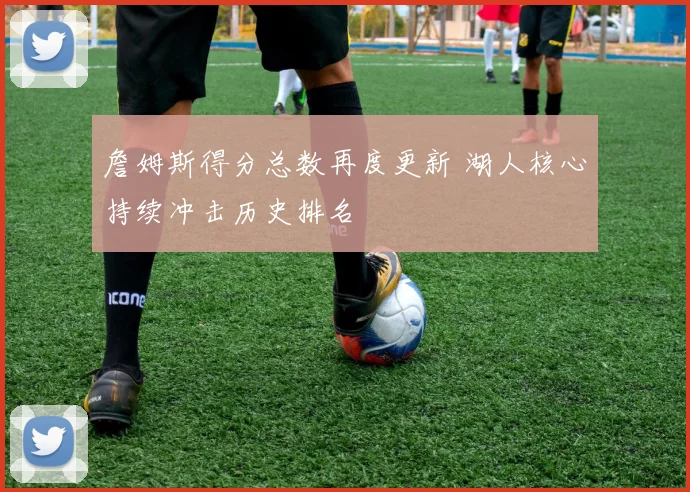 詹姆斯得分总数再度更新 湖人核心持续冲击历史排名