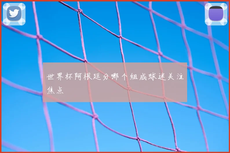 世界杯阿根廷分哪个组成球迷关注焦点