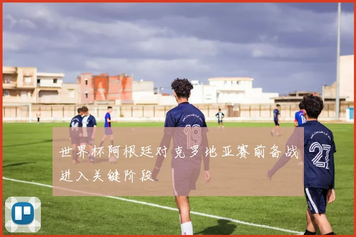 世界杯阿根廷对克罗地亚赛前备战进入关键阶段