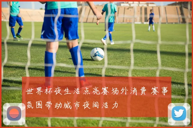 世界杯夜生活点亮赛场外消费 赛事氛围带动城市夜间活力