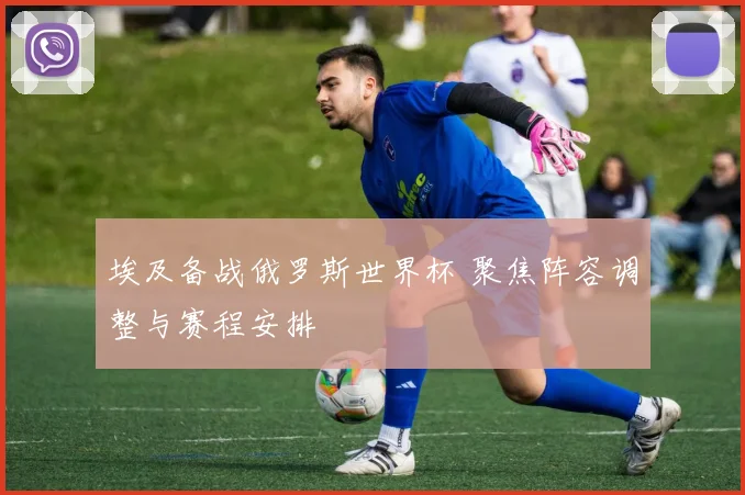 埃及备战俄罗斯世界杯 聚焦阵容调整与赛程安排