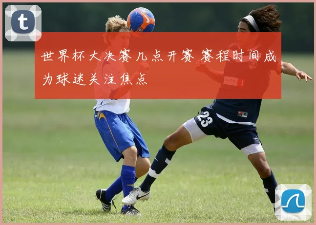 世界杯大决赛几点开赛 赛程时间成为球迷关注焦点