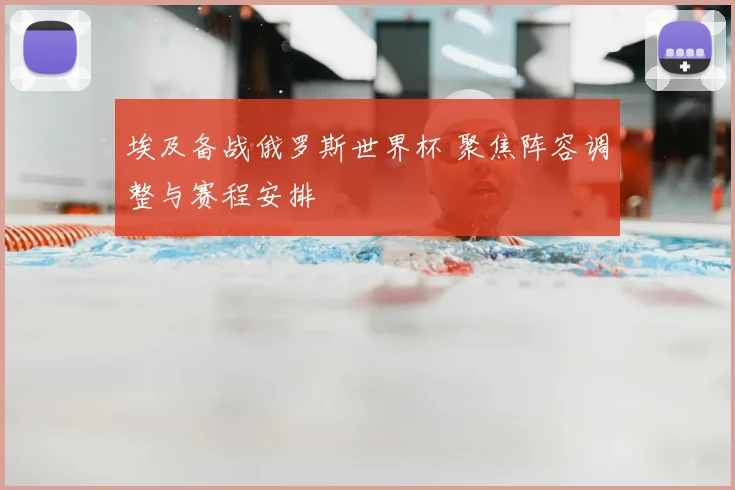 埃及备战俄罗斯世界杯 聚焦阵容调整与赛程安排