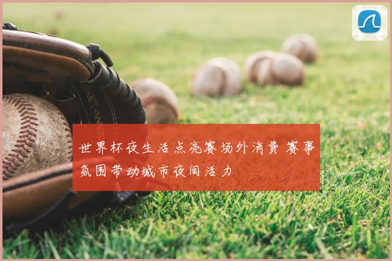 世界杯夜生活点亮赛场外消费 赛事氛围带动城市夜间活力