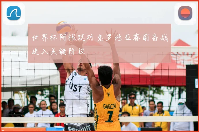 世界杯阿根廷对克罗地亚赛前备战进入关键阶段