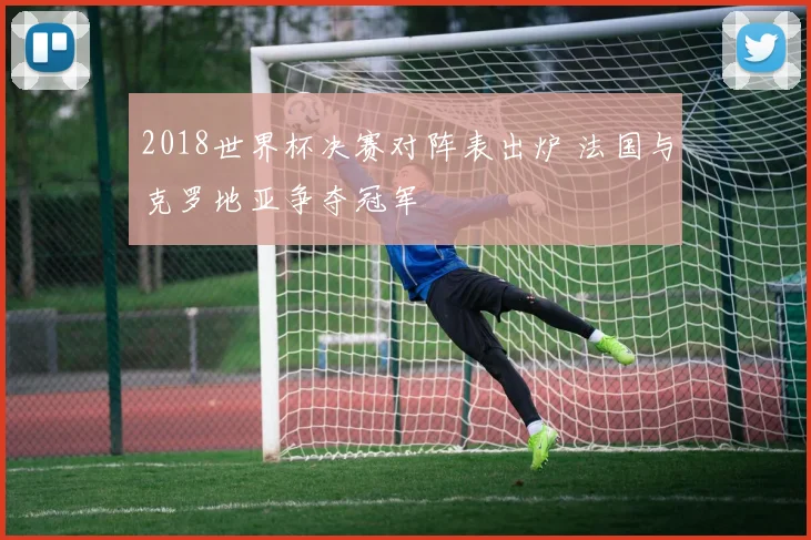 2018世界杯决赛对阵表出炉 法国与克罗地亚争夺冠军