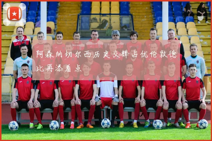 阿森纳切尔西历史交锋占优伦敦德比再添看点