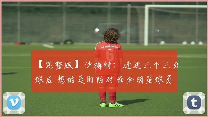 【完整版】沙梅特：连进三个三分球后 想的是盯防对面全明星球员